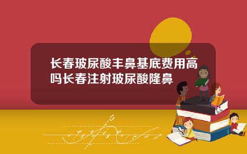 长春玻尿酸丰鼻基底费用高吗长春注射玻尿酸隆鼻
