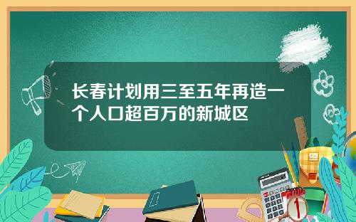 长春计划用三至五年再造一个人口超百万的新城区