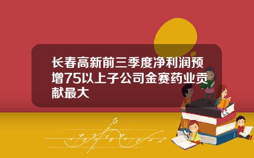 长春高新前三季度净利润预增75以上子公司金赛药业贡献最大