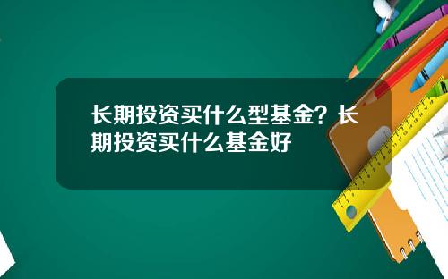长期投资买什么型基金？长期投资买什么基金好