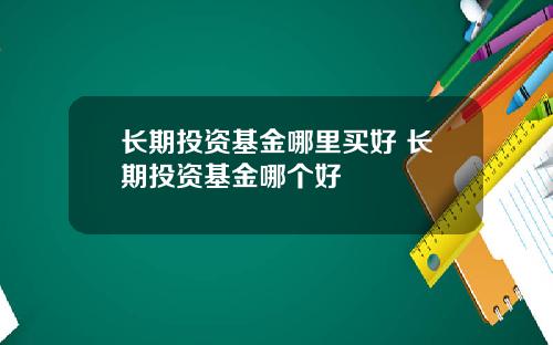 长期投资基金哪里买好 长期投资基金哪个好