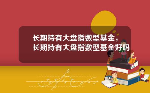 长期持有大盘指数型基金,长期持有大盘指数型基金好吗