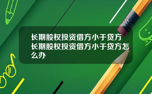 长期股权投资借方小于贷方长期股权投资借方小于贷方怎么办