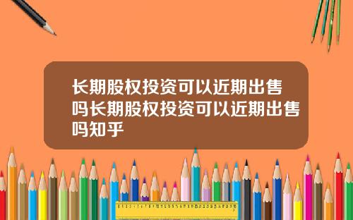 长期股权投资可以近期出售吗长期股权投资可以近期出售吗知乎