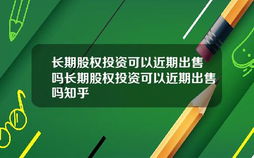 长期股权投资可以近期出售吗长期股权投资可以近期出售吗知乎