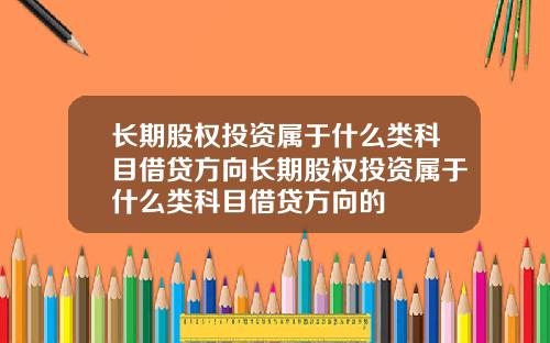 长期股权投资属于什么类科目借贷方向长期股权投资属于什么类科目借贷方向的