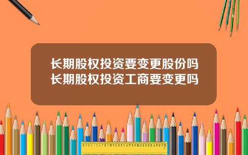 长期股权投资要变更股份吗长期股权投资工商要变更吗