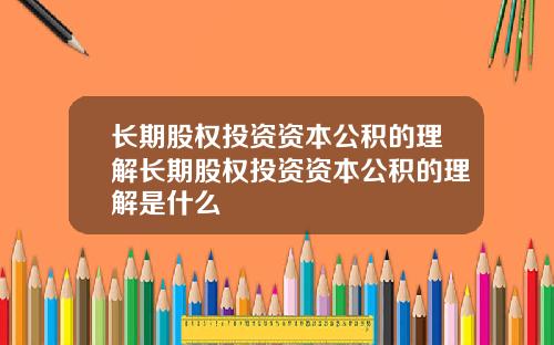 长期股权投资资本公积的理解长期股权投资资本公积的理解是什么