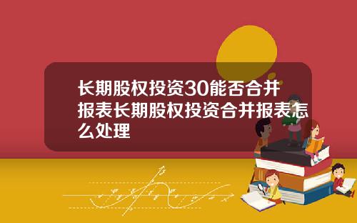 长期股权投资30能否合并报表长期股权投资合并报表怎么处理