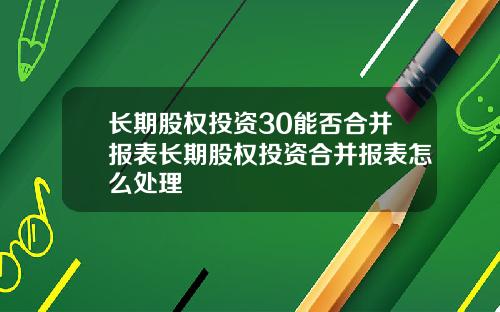 长期股权投资30能否合并报表长期股权投资合并报表怎么处理