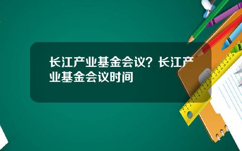 长江产业基金会议?长江产业基金会议时间