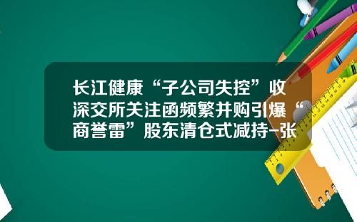 长江健康“子公司失控”收深交所关注函频繁并购引爆“商誉雷”股东清仓式减持-张家港中科长江创业投资有限公司