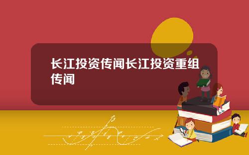 长江投资传闻长江投资重组传闻