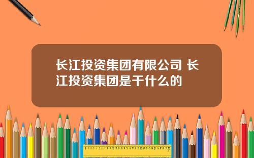 长江投资集团有限公司 长江投资集团是干什么的