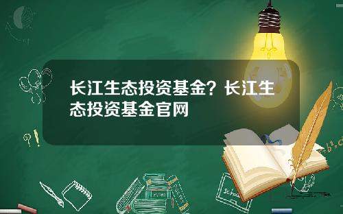 长江生态投资基金?长江生态投资基金官网