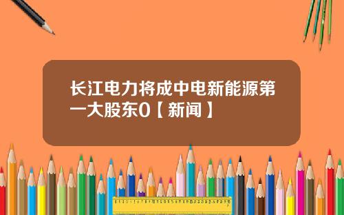 长江电力将成中电新能源第一大股东0【新闻】