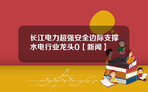 长江电力超强安全边际支撑水电行业龙头0【新闻】
