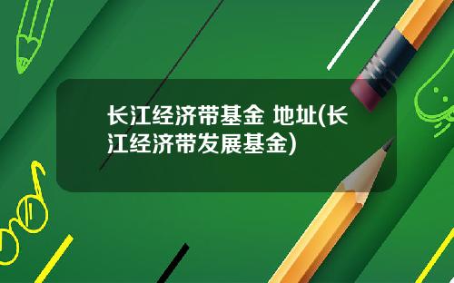 长江经济带基金 地址(长江经济带发展基金)