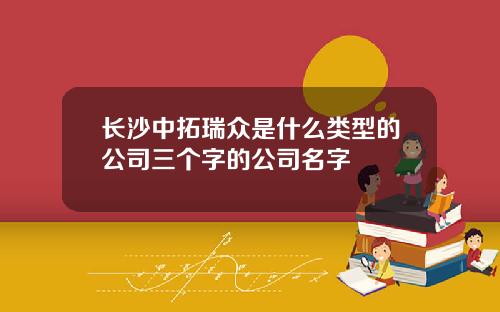 长沙中拓瑞众是什么类型的公司三个字的公司名字