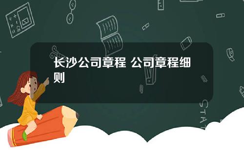 长沙公司章程 公司章程细则
