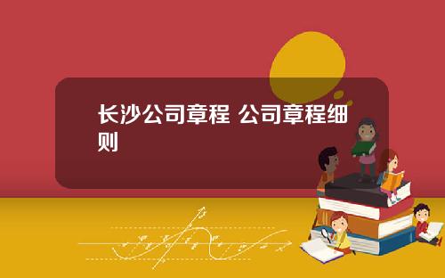 长沙公司章程 公司章程细则