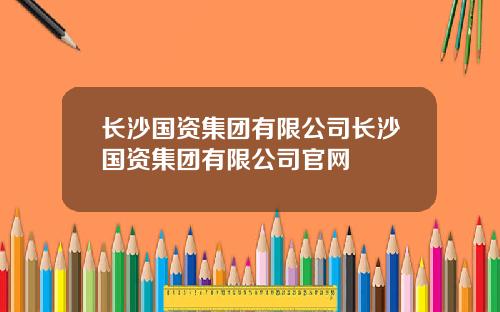 长沙国资集团有限公司长沙国资集团有限公司官网