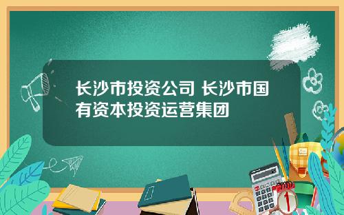 长沙市投资公司 长沙市国有资本投资运营集团
