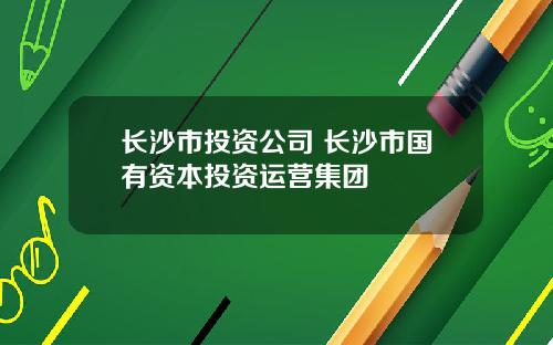 长沙市投资公司 长沙市国有资本投资运营集团
