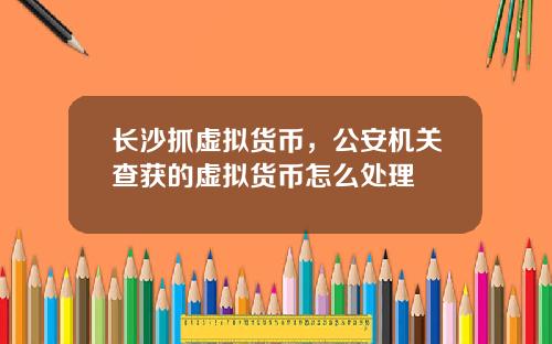 长沙抓虚拟货币,公安机关查获的虚拟货币怎么处理