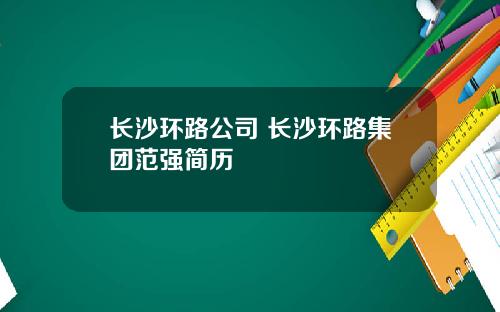 长沙环路公司 长沙环路集团范强简历