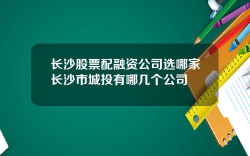 长沙股票配融资公司选哪家长沙市城投有哪几个公司