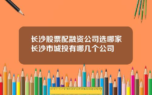长沙股票配融资公司选哪家长沙市城投有哪几个公司