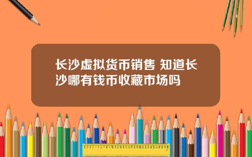长沙虚拟货币销售 知道长沙哪有钱币收藏市场吗