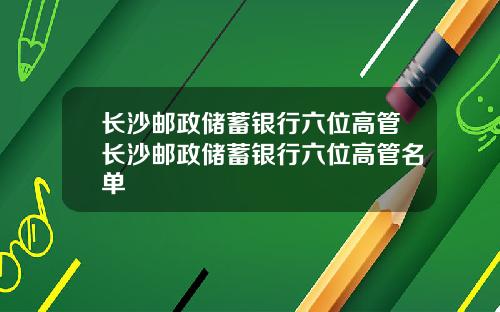 长沙邮政储蓄银行六位高管长沙邮政储蓄银行六位高管名单