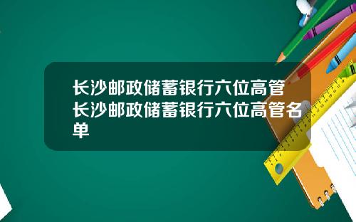 长沙邮政储蓄银行六位高管长沙邮政储蓄银行六位高管名单