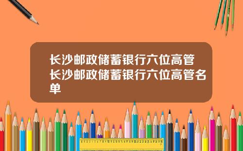 长沙邮政储蓄银行六位高管长沙邮政储蓄银行六位高管名单