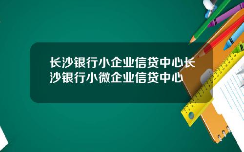 长沙银行小企业信贷中心长沙银行小微企业信贷中心