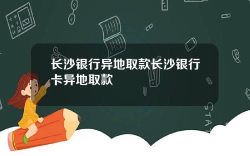 长沙银行异地取款长沙银行卡异地取款
