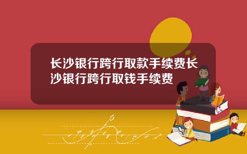 长沙银行跨行取款手续费长沙银行跨行取钱手续费