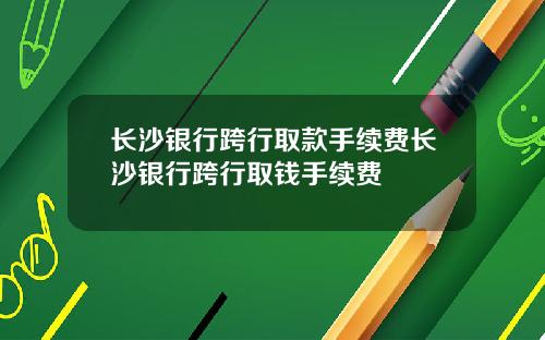 长沙银行跨行取款手续费长沙银行跨行取钱手续费