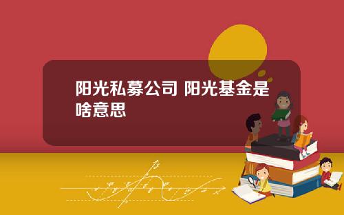 阳光私募公司 阳光基金是啥意思