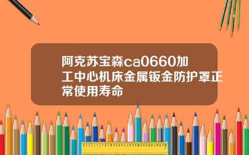 阿克苏宝森ca0660加工中心机床金属钣金防护罩正常使用寿命