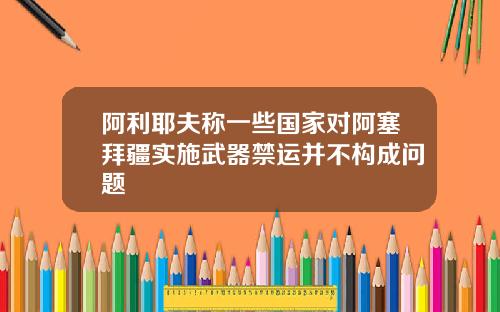 阿利耶夫称一些国家对阿塞拜疆实施武器禁运并不构成问题