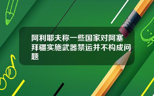 阿利耶夫称一些国家对阿塞拜疆实施武器禁运并不构成问题