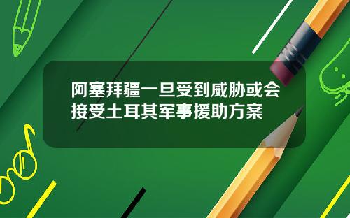 阿塞拜疆一旦受到威胁或会接受土耳其军事援助方案
