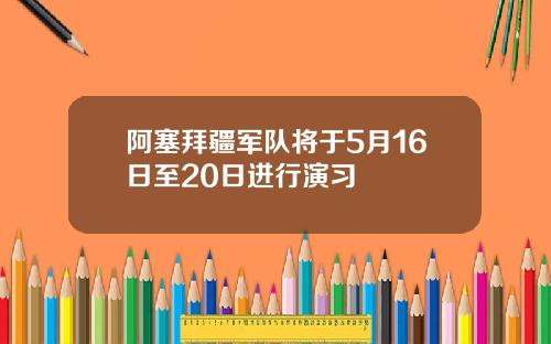 阿塞拜疆军队将于5月16日至20日进行演习