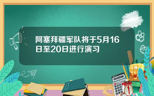 阿塞拜疆军队将于5月16日至20日进行演习