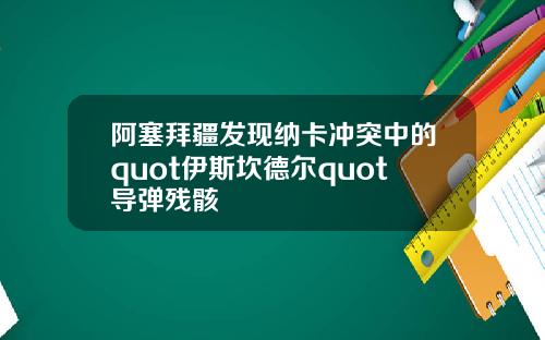 阿塞拜疆发现纳卡冲突中的quot伊斯坎德尔quot导弹残骸