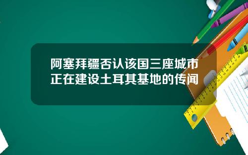 阿塞拜疆否认该国三座城市正在建设土耳其基地的传闻