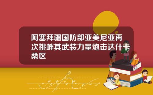 阿塞拜疆国防部亚美尼亚再次挑衅其武装力量炮击达什卡桑区
